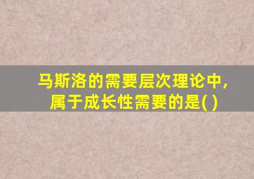 马斯洛的需要层次理论中,属于成长性需要的是( )